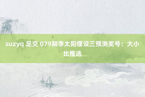 suzyq 足交 079期李太阳摆设三预测奖号：大小比推选