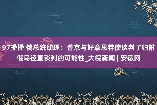 97播播 俄总统助理：普京与好意思特使谈判了归附俄乌径直谈判的可能性_大皖新闻 | 安徽网