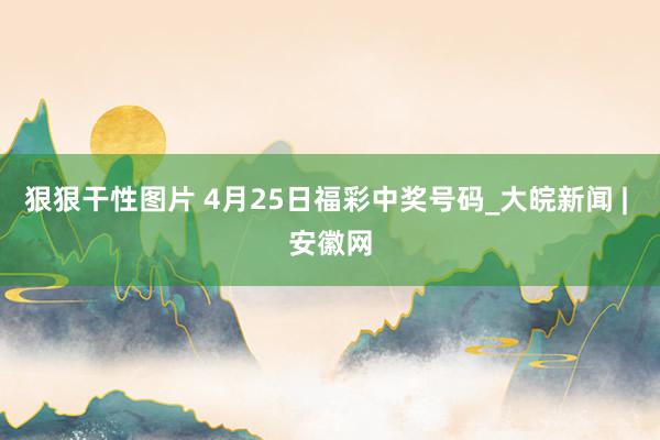 狠狠干性图片 4月25日福彩中奖号码_大皖新闻 | 安徽网
