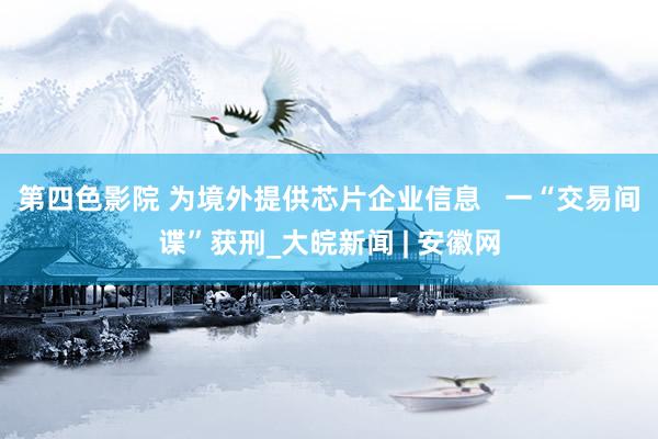 第四色影院 为境外提供芯片企业信息   一“交易间谍”获刑_大皖新闻 | 安徽网