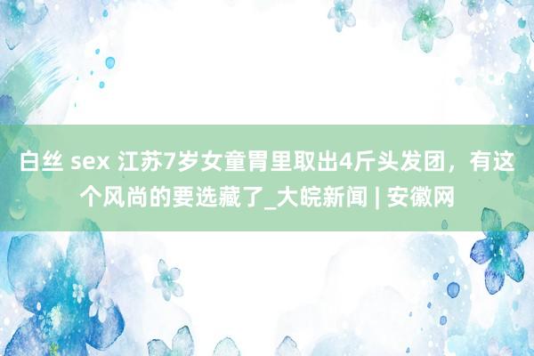 白丝 sex 江苏7岁女童胃里取出4斤头发团，有这个风尚的要选藏了_大皖新闻 | 安徽网