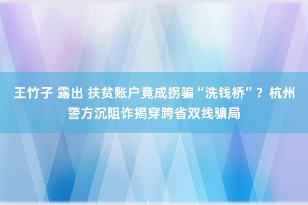 王竹子 露出 扶贫账户竟成拐骗“洗钱桥”？杭州警方沉阻诈揭穿跨省双线骗局