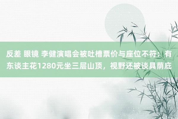 反差 眼镜 李健演唱会被吐槽票价与座位不符：有东谈主花1280元坐三层山顶，视野还被谈具荫庇