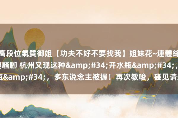 高段位氣質御姐【功夫不好不要找我】姐妹花~連體絲襪~大奶晃動~絲襪騷腳 杭州又现这种&#34;开水瓶&#34;，多东说念主被握！再次教唆，碰见请速即报警！