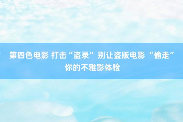第四色电影 打击“盗录” 别让盗版电影 “偷走” 你的不雅影体验