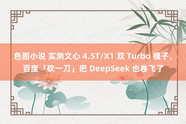 色图小说 实测文心 4.5T/X1 双 Turbo 模子，百度「砍一刀」把 DeepSeek 也卷飞了