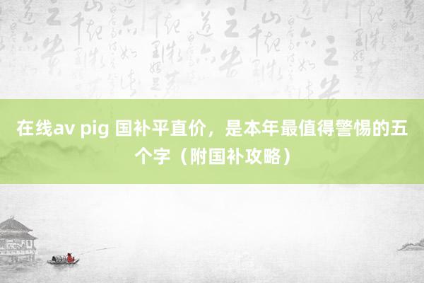 在线av pig 国补平直价，是本年最值得警惕的五个字（附国补攻略）