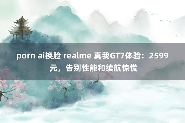 porn ai换脸 realme 真我GT7体验：2599 元，告别性能和续航惊慌