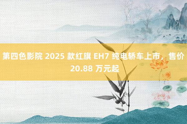 第四色影院 2025 款红旗 EH7 纯电轿车上市，售价 20.88 万元起