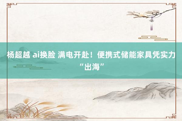 杨超越 ai换脸 满电开赴！便携式储能家具凭实力“出海”