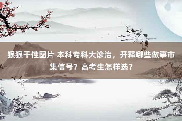 狠狠干性图片 本科专科大诊治，开释哪些做事市集信号？高考生怎样选？