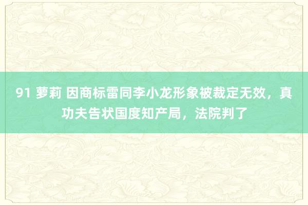 91 萝莉 因商标雷同李小龙形象被裁定无效，真功夫告状国度知产局，法院判了
