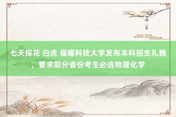 七天探花 白虎 福耀科技大学发布本科招生礼貌，要求部分省份考生必选物理化学